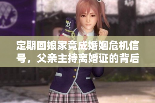 定期回娘家竟成婚姻危机信号，父亲主持离婚证的背后故事