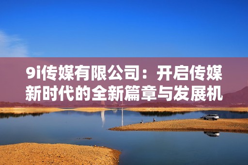 9i传媒有限公司：开启传媒新时代的全新篇章与发展机遇