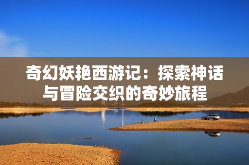 奇幻妖艳西游记：探索神话与冒险交织的奇妙旅程