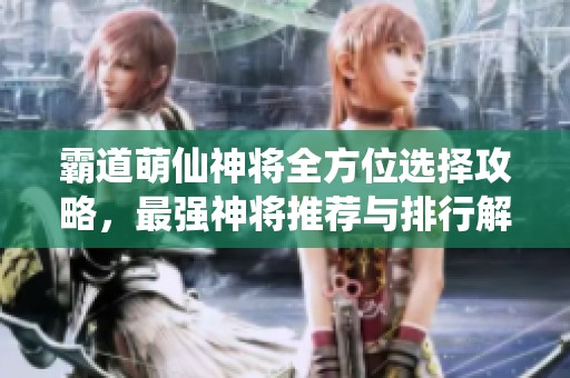 霸道萌仙神将全方位选择攻略，最强神将推荐与排行解析