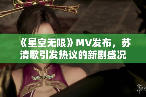 《星空无限》MV发布，苏清歌引发热议的新剧盛况