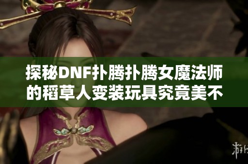 探秘DNF扑腾扑腾女魔法师的稻草人变装玩具究竟美不美