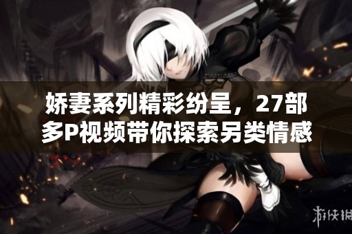 娇妻系列精彩纷呈，27部多P视频带你探索另类情感世界