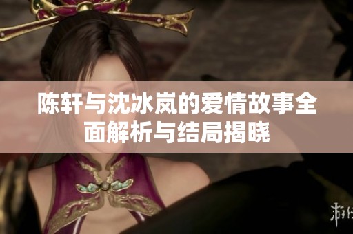 陈轩与沈冰岚的爱情故事全面解析与结局揭晓