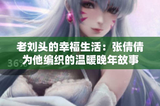 老刘头的幸福生活：张倩倩为他编织的温暖晚年故事