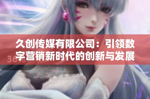 久创传媒有限公司：引领数字营销新时代的创新与发展之路