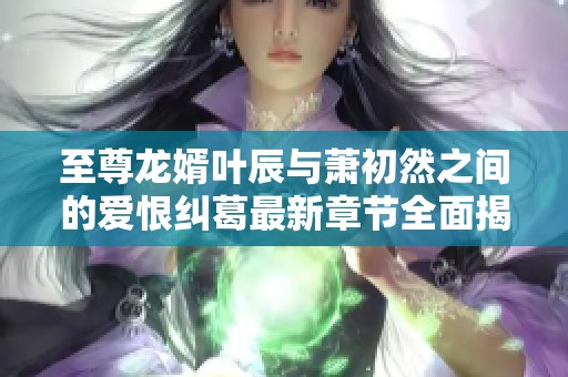 至尊龙婿叶辰与萧初然之间的爱恨纠葛最新章节全面揭秘