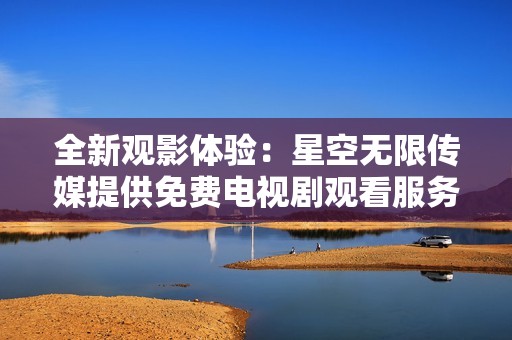 全新观影体验：星空无限传媒提供免费电视剧观看服务