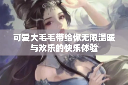 可爱大毛毛带给你无限温暖与欢乐的快乐体验