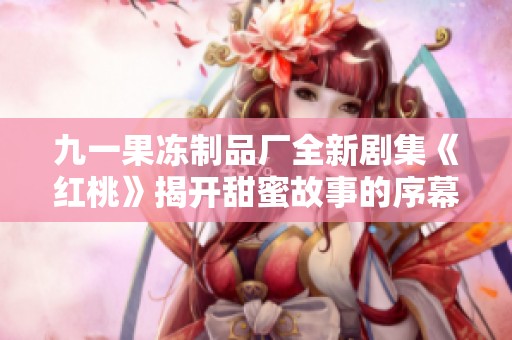 九一果冻制品厂全新剧集《红桃》揭开甜蜜故事的序幕