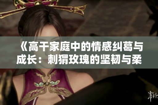《高干家庭中的情感纠葛与成长：刺猬玫瑰的坚韧与柔情》