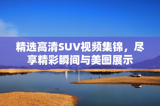 精选高清SUV视频集锦，尽享精彩瞬间与美图展示