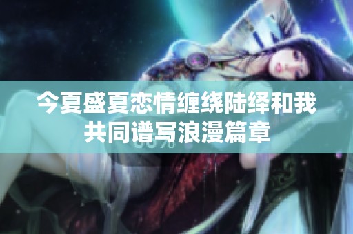 今夏盛夏恋情缠绕陆绎和我共同谱写浪漫篇章