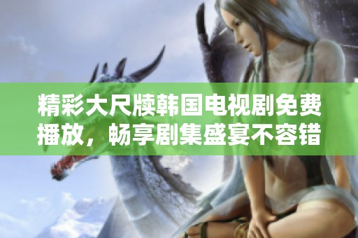 精彩大尺牍韩国电视剧免费播放，畅享剧集盛宴不容错过