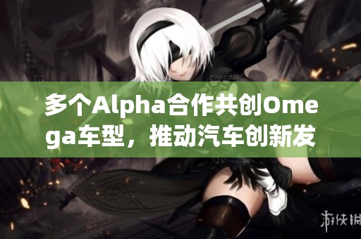 多个Alpha合作共创Omega车型，推动汽车创新发展
