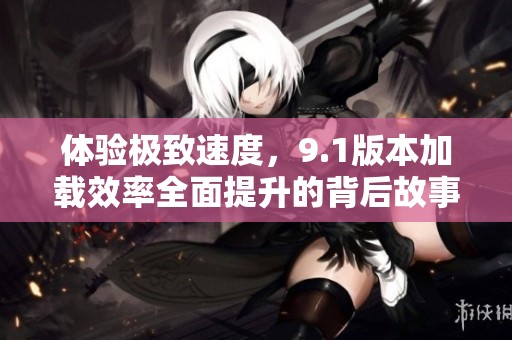 体验极致速度，9.1版本加载效率全面提升的背后故事