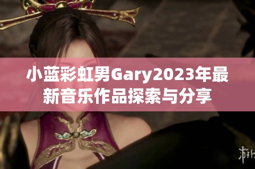 小蓝彩虹男Gary2023年最新音乐作品探索与分享