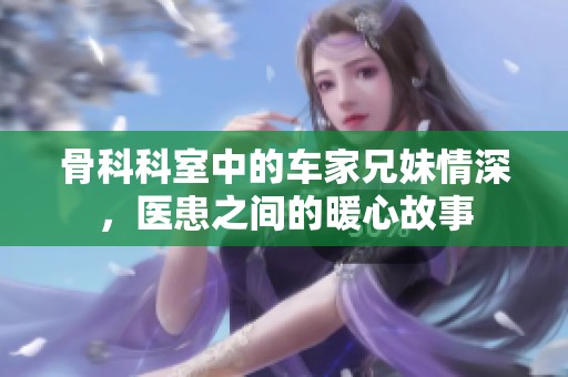 骨科科室中的车家兄妹情深，医患之间的暖心故事