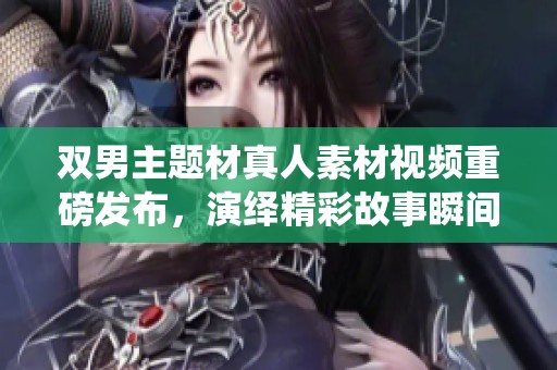 双男主题材真人素材视频重磅发布，演绎精彩故事瞬间