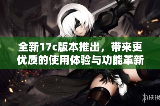 全新17c版本推出，带来更优质的使用体验与功能革新
