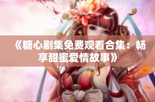 《糖心剧集免费观看合集：畅享甜蜜爱情故事》