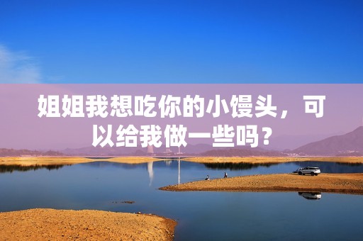 姐姐我想吃你的小馒头，可以给我做一些吗？