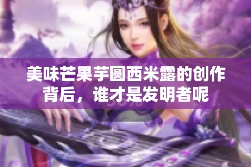 美味芒果芋圆西米露的创作背后，谁才是发明者呢
