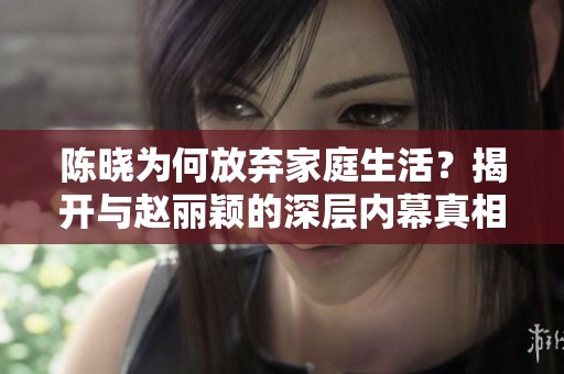 陈晓为何放弃家庭生活？揭开与赵丽颖的深层内幕真相