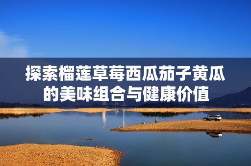 探索榴莲草莓西瓜茄子黄瓜的美味组合与健康价值