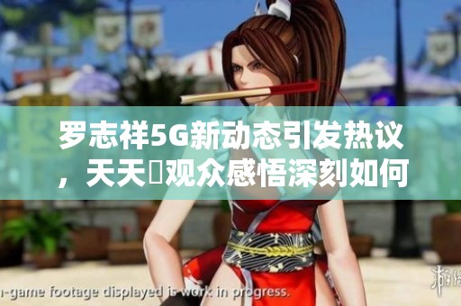 罗志祥5G新动态引发热议，天天奭观众感悟深刻如何看待这个瓜