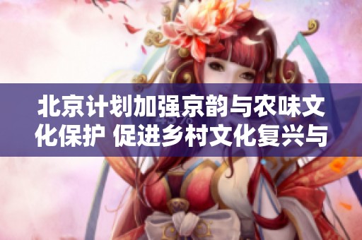 北京计划加强京韵与农味文化保护 促进乡村文化复兴与发展