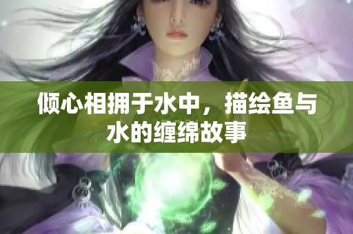 倾心相拥于水中，描绘鱼与水的缠绵故事