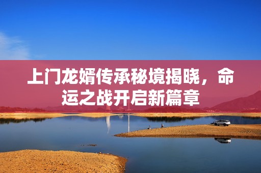 上门龙婿传承秘境揭晓，命运之战开启新篇章