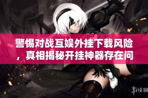 警惕对战互娱外挂下载风险，真相揭秘开挂神器存在问题