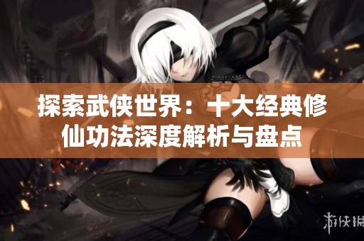 探索武侠世界：十大经典修仙功法深度解析与盘点