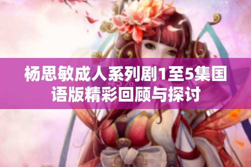 杨思敏成人系列剧1至5集国语版精彩回顾与探讨