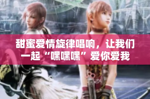 甜蜜爱情旋律唱响，让我们一起“嘿嘿嘿”爱你爱我