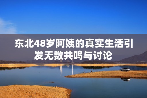 东北48岁阿姨的真实生活引发无数共鸣与讨论