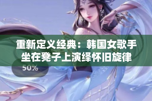 重新定义经典：韩国女歌手坐在凳子上演绎怀旧旋律