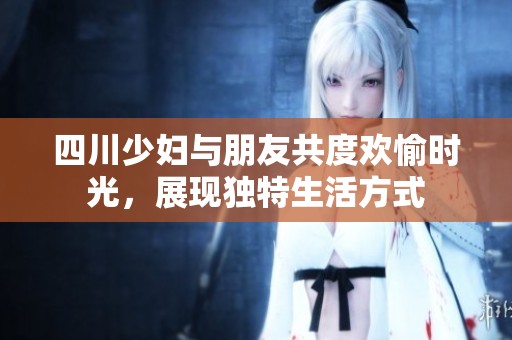 四川少妇与朋友共度欢愉时光，展现独特生活方式
