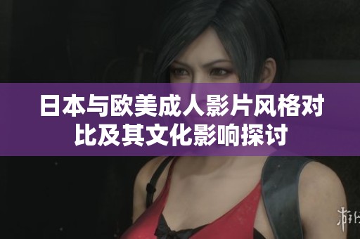 日本与欧美成人影片风格对比及其文化影响探讨