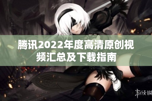 腾讯2022年度高清原创视频汇总及下载指南