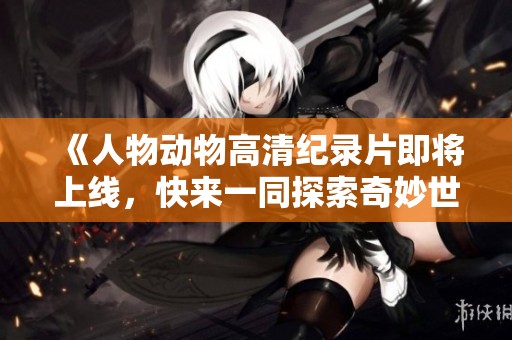 《人物动物高清纪录片即将上线，快来一同探索奇妙世界》