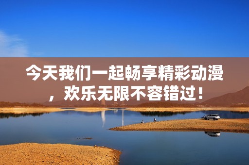 今天我们一起畅享精彩动漫，欢乐无限不容错过！