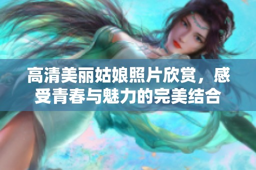 高清美丽姑娘照片欣赏，感受青春与魅力的完美结合
