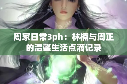 周家日常3ph：林楠与周正的温馨生活点滴记录