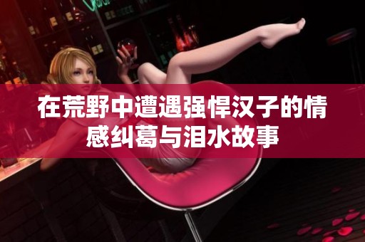 在荒野中遭遇强悍汉子的情感纠葛与泪水故事