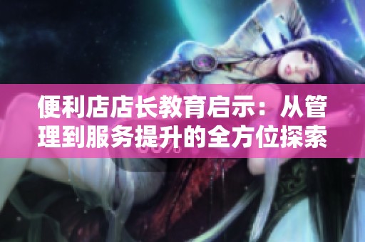 便利店店长教育启示：从管理到服务提升的全方位探索