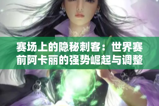 赛场上的隐秘刺客：世界赛前阿卡丽的强势崛起与调整策略