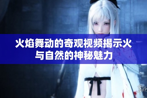 火焰舞动的奇观视频揭示火与自然的神秘魅力